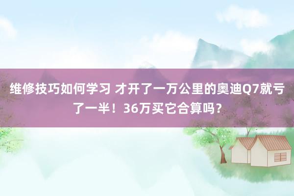 维修技巧如何学习 才开了一万公里的奥迪Q7就亏了一半！36万买它合算吗？