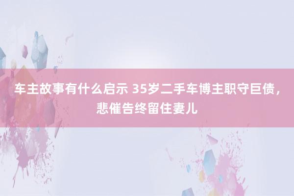 车主故事有什么启示 35岁二手车博主职守巨债，悲催告终留住妻儿