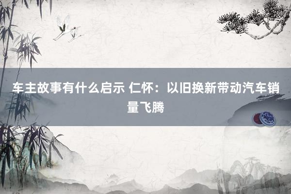 车主故事有什么启示 仁怀：以旧换新带动汽车销量飞腾