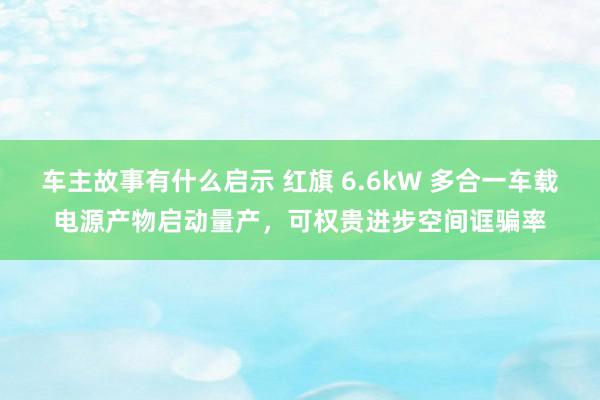 车主故事有什么启示 红旗 6.6kW 多合一车载电源产物启动量产，可权贵进步空间诓骗率