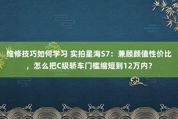 维修技巧如何学习 实拍星海S7：兼顾颜值性价比，怎么把C级轿车门槛缩短到12万内？