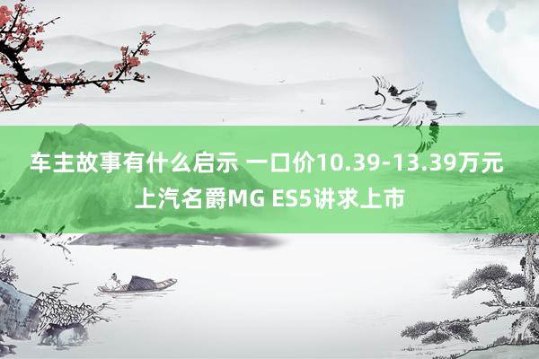 车主故事有什么启示 一口价10.39-13.39万元 上汽名爵MG ES5讲求上市