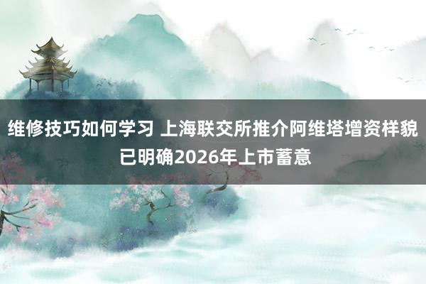 维修技巧如何学习 上海联交所推介阿维塔增资样貌 已明确2026年上市蓄意