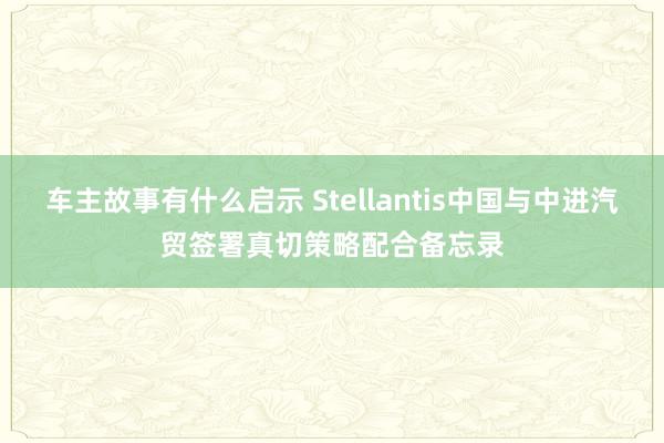 车主故事有什么启示 Stellantis中国与中进汽贸签署真切策略配合备忘录