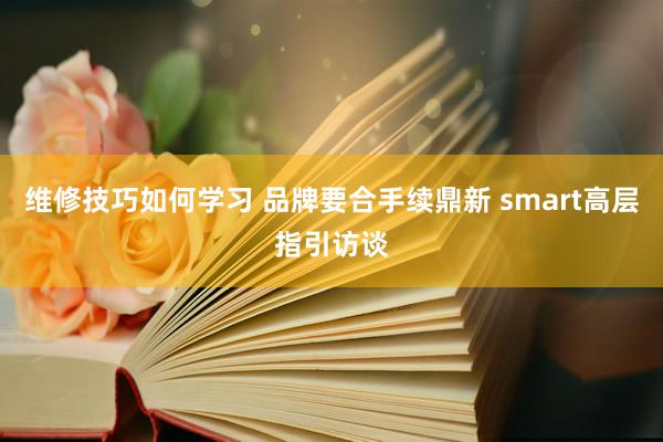 维修技巧如何学习 品牌要合手续鼎新 smart高层指引访谈