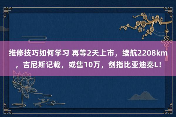 维修技巧如何学习 再等2天上市，续航2208km，吉尼斯记载，或售10万，剑指比亚迪秦L！