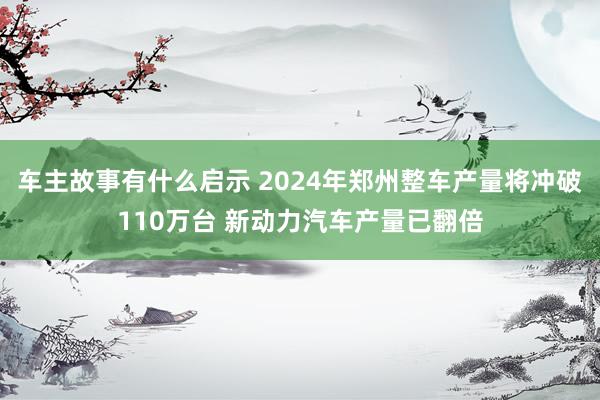 车主故事有什么启示 2024年郑州整车产量将冲破110万台 新动力汽车产量已翻倍