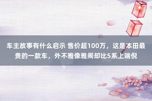 车主故事有什么启示 售价超100万，这是本田最贵的一款车，外不雅像雅阁却比5系上端倪