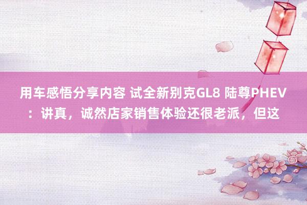 用车感悟分享内容 试全新别克GL8 陆尊PHEV：讲真，诚然店家销售体验还很老派，但这