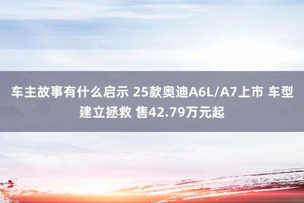 车主故事有什么启示 25款奥迪A6L/A7上市 车型建立拯救 售42.79万元起