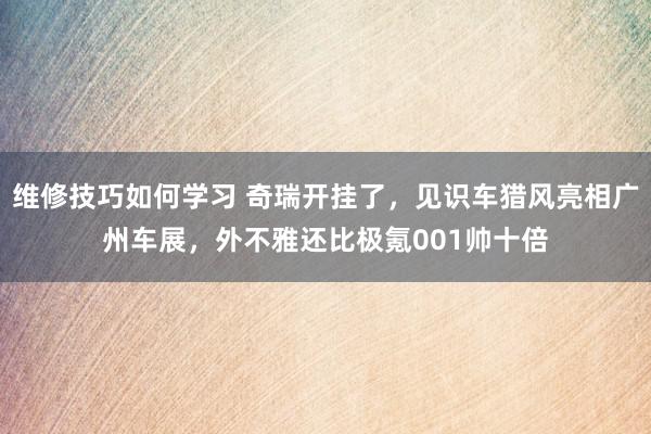 维修技巧如何学习 奇瑞开挂了，见识车猎风亮相广州车展，外不雅还比极氪001帅十倍