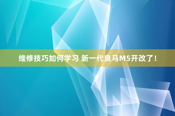 维修技巧如何学习 新一代良马M5开改了！