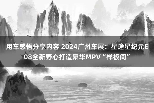 用车感悟分享内容 2024广州车展：星途星纪元E08全新野心打造豪华MPV“样板间”