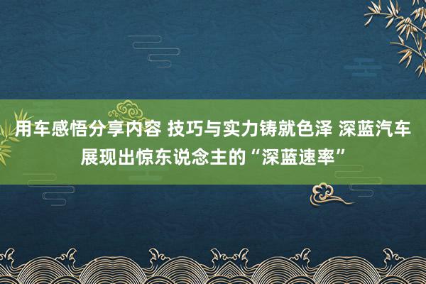 用车感悟分享内容 技巧与实力铸就色泽 深蓝汽车展现出惊东说念主的“深蓝速率”