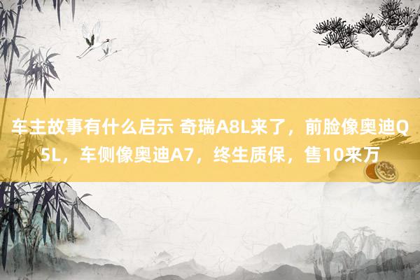 车主故事有什么启示 奇瑞A8L来了，前脸像奥迪Q5L，车侧像奥迪A7，终生质保，售10来万