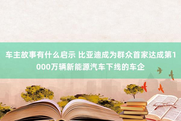 车主故事有什么启示 比亚迪成为群众首家达成第1000万辆新能源汽车下线的车企