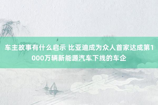 车主故事有什么启示 比亚迪成为众人首家达成第1000万辆新能源汽车下线的车企