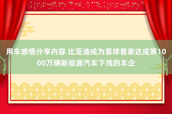 用车感悟分享内容 比亚迪成为寰球首家达成第1000万辆新能源汽车下线的车企