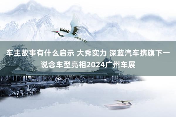 车主故事有什么启示 大秀实力 深蓝汽车携旗下一说念车型亮相2024广州车展