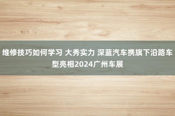 维修技巧如何学习 大秀实力 深蓝汽车携旗下沿路车型亮相2024广州车展