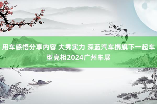 用车感悟分享内容 大秀实力 深蓝汽车携旗下一起车型亮相2024广州车展