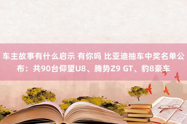 车主故事有什么启示 有你吗 比亚迪抽车中奖名单公布：共90台仰望U8、腾势Z9 GT、豹8豪车