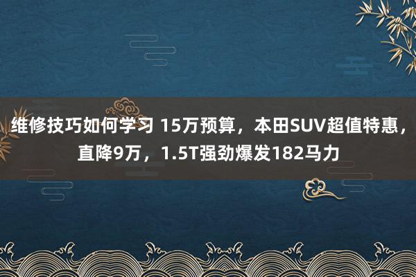 维修技巧如何学习 15万预算，本田SUV超值特惠，直降9万，1.5T强劲爆发182马力