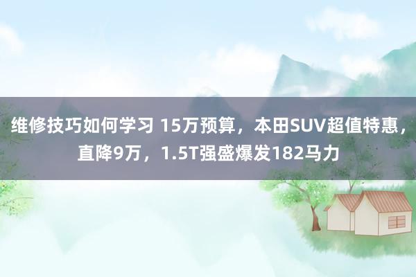 维修技巧如何学习 15万预算，本田SUV超值特惠，直降9万，1.5T强盛爆发182马力