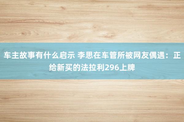 车主故事有什么启示 李思在车管所被网友偶遇：正给新买的法拉利296上牌