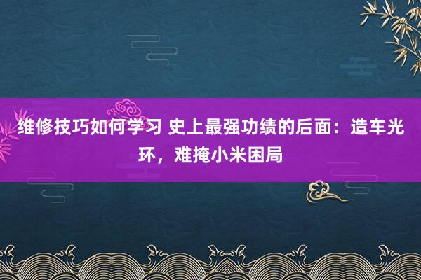 维修技巧如何学习 史上最强功绩的后面：造车光环，难掩小米困局