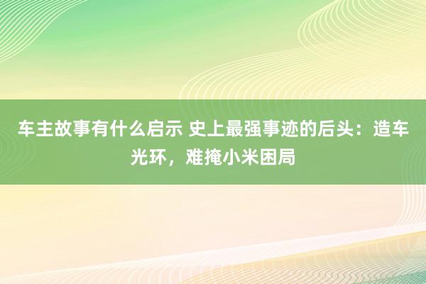 车主故事有什么启示 史上最强事迹的后头：造车光环，难掩小米困局