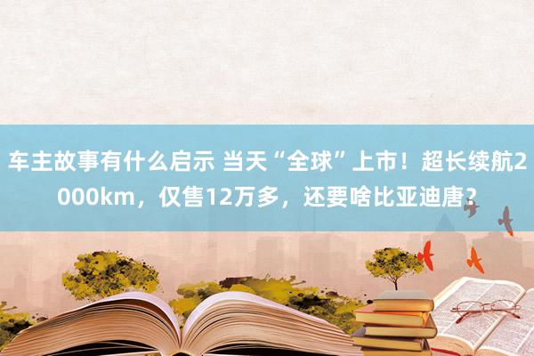 车主故事有什么启示 当天“全球”上市！超长续航2000km，仅售12万多，还要啥比亚迪唐？