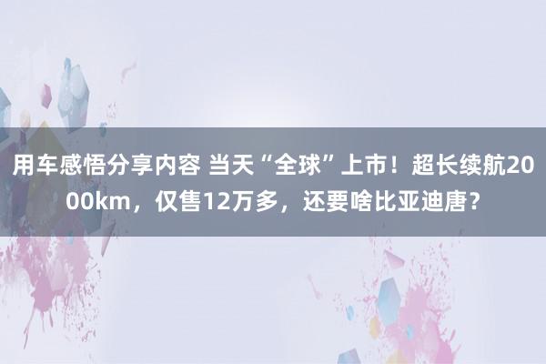 用车感悟分享内容 当天“全球”上市！超长续航2000km，仅售12万多，还要啥比亚迪唐？