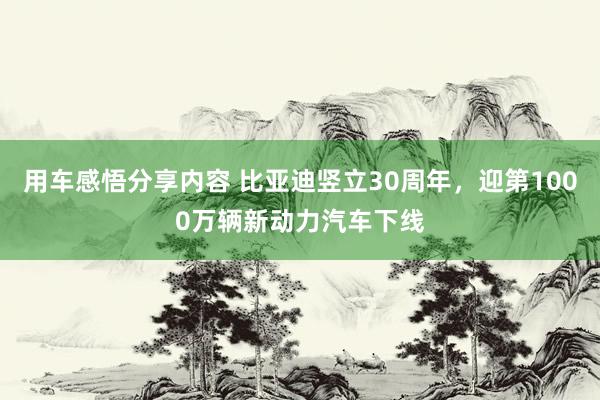 用车感悟分享内容 比亚迪竖立30周年，迎第1000万辆新动力汽车下线