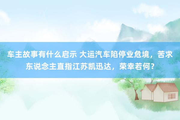 车主故事有什么启示 大运汽车陷停业危境，苦求东说念主直指江苏凯迅达，荣幸若何？