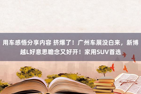 用车感悟分享内容 挤爆了！广州车展没白来，新博越L好意思瞻念又好开！家用SUV首选