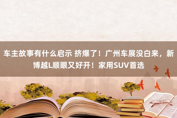 车主故事有什么启示 挤爆了！广州车展没白来，新博越L顺眼又好开！家用SUV首选