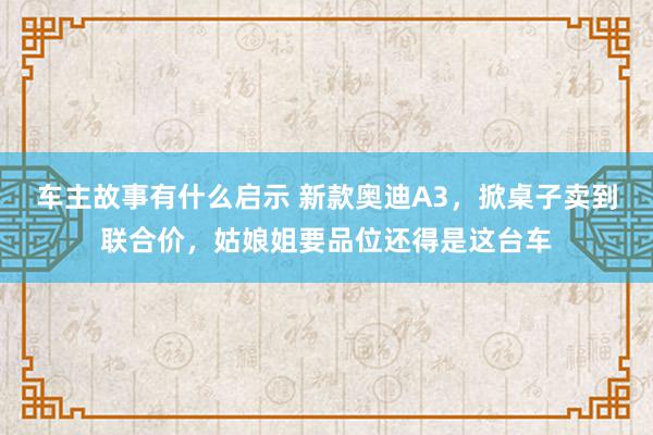 车主故事有什么启示 新款奥迪A3，掀桌子卖到联合价，姑娘姐要品位还得是这台车