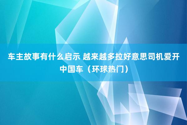 车主故事有什么启示 越来越多拉好意思司机爱开中国车（环球热门）