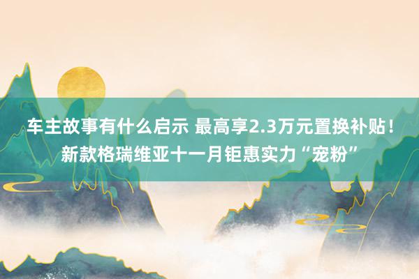 车主故事有什么启示 最高享2.3万元置换补贴！新款格瑞维亚十一月钜惠实力“宠粉”