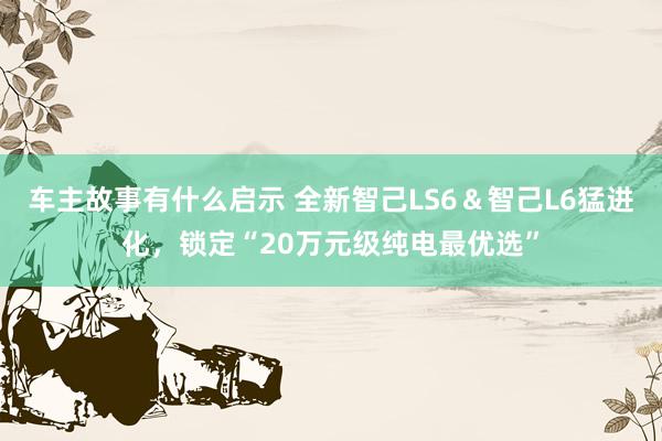 车主故事有什么启示 全新智己LS6＆智己L6猛进化，锁定“20万元级纯电最优选”