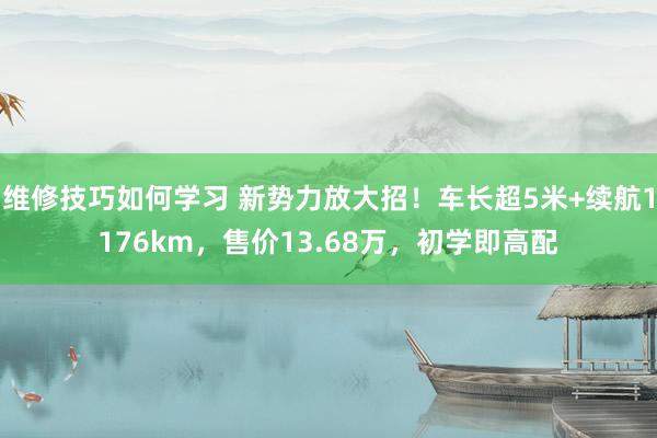 维修技巧如何学习 新势力放大招！车长超5米+续航1176km，售价13.68万，初学即高配