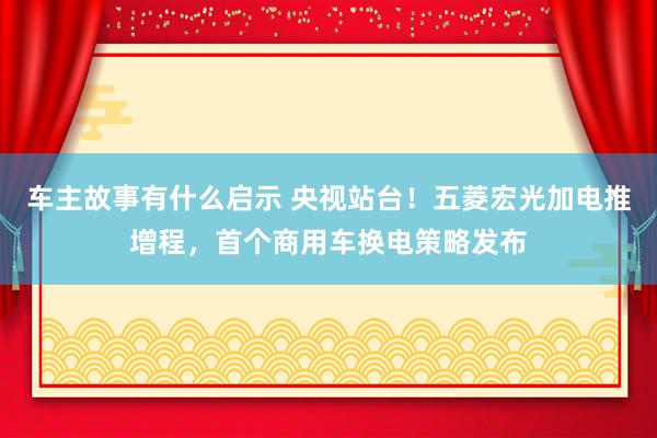 车主故事有什么启示 央视站台！五菱宏光加电推增程，首个商用车换电策略发布