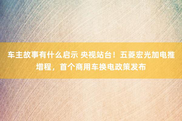 车主故事有什么启示 央视站台！五菱宏光加电推增程，首个商用车换电政策发布