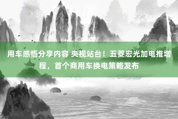 用车感悟分享内容 央视站台！五菱宏光加电推增程，首个商用车换电策略发布