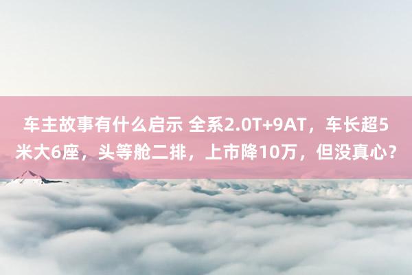 车主故事有什么启示 全系2.0T+9AT，车长超5米大6座，头等舱二排，上市降10万，但没真心？