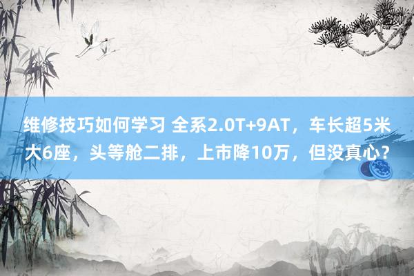 维修技巧如何学习 全系2.0T+9AT，车长超5米大6座，头等舱二排，上市降10万，但没真心？