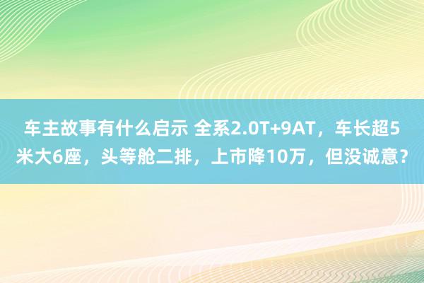 车主故事有什么启示 全系2.0T+9AT，车长超5米大6座，头等舱二排，上市降10万，但没诚意？