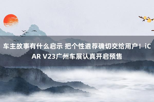 车主故事有什么启示 把个性遴荐确切交给用户！iCAR V23广州车展认真开启预售