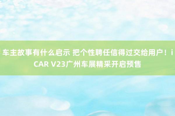 车主故事有什么启示 把个性聘任信得过交给用户！iCAR V23广州车展精采开启预售